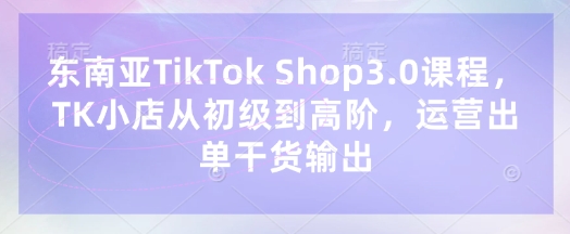 东南亚TikTok Shop3.0课程，TK小店​从初级到高阶，运营出单干货输出-专注互联网轻创业轻推网创
