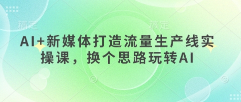 AI+新媒体打造流量生产线实操课,换个思路玩转AI-专注互联网轻创业轻推网创